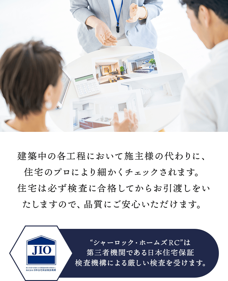 建築中の各工程において施主様の代わりに、住宅のプロにより細かくチェックされます。住宅は必ず検査に合格してからお引渡しをいたしますので、品質にご安心いただけます。“シャーロック・ホームズRC”は第三者機関である日本住宅保証検査機構による厳しい検査を受けます。