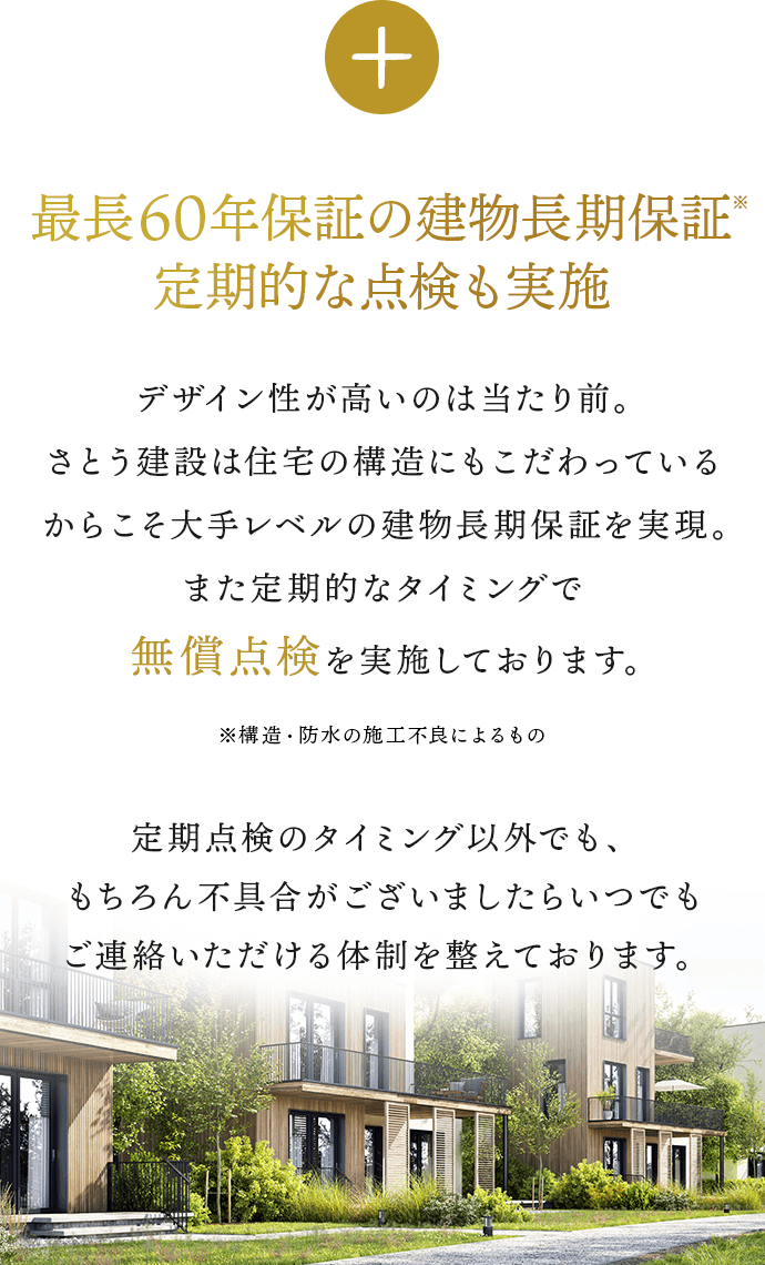 最長60年保証の長期保証※定期的な点検も実施。デザイン性が高いのは当たり前。さとう建設は住宅の構造にもこだわっているからこそ大手レベルの長期保証を実現。また定期的なタイミングで無償点検も実施しております。無償点検を実施しております。定期点検のタイミング以外でも、もちろん不具合がございましたらいつでもご連絡いただける体制を整えております。